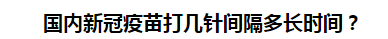 國內(nèi)新冠疫苗打幾針間隔多長時(shí)間？