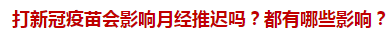 打新冠疫苗會影響月經(jīng)推遲嗎？都有哪些影響？