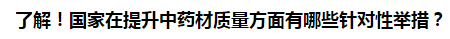 了解！國(guó)家在提升中藥材質(zhì)量方面有哪些針對(duì)性舉措？