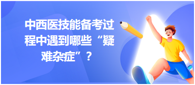 中西醫(yī)技能備考過程中遇到哪些“疑難雜癥”？